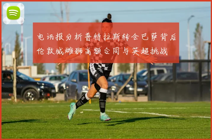 电讯报分析普特拉斯转会巴萨背后伦敦城雌狮高额合同与英超挑战