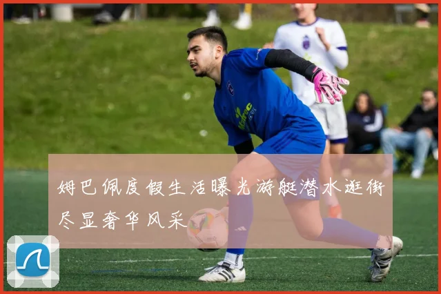 姆巴佩度假生活曝光游艇潜水逛街尽显奢华风采