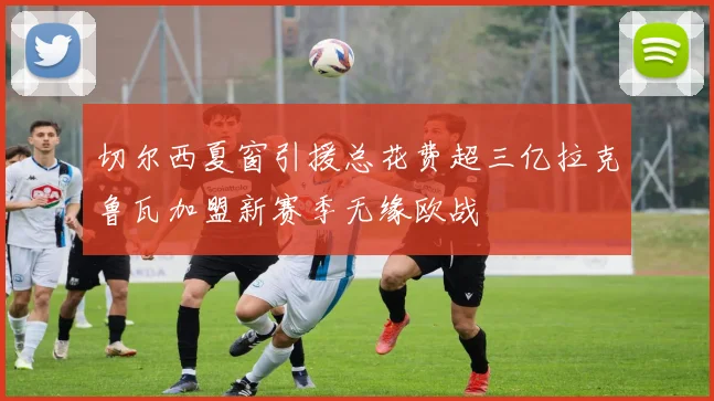 切尔西夏窗引援总花费超三亿拉克鲁瓦加盟新赛季无缘欧战