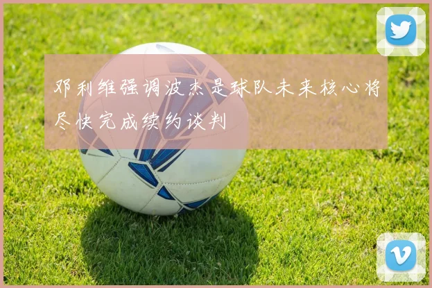 邓利维强调波杰是球队未来核心将尽快完成续约谈判