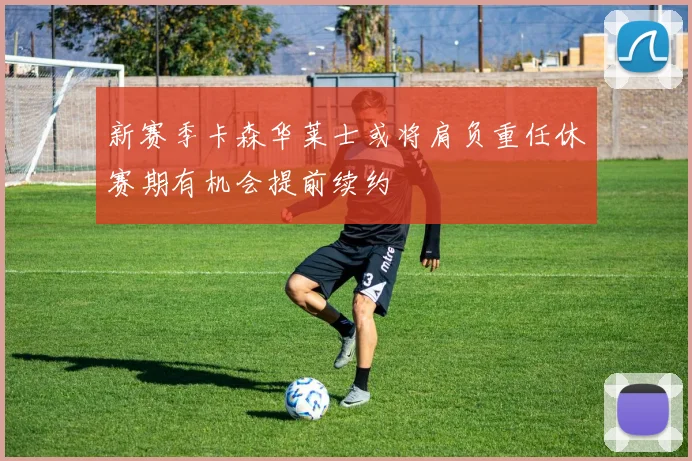 新赛季卡森华莱士或将肩负重任休赛期有机会提前续约