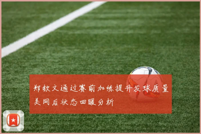 郑钦文通过赛前加练提升发球质量美网后状态回暖分析