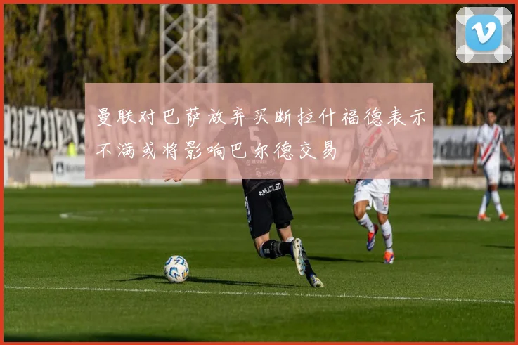 曼联对巴萨放弃买断拉什福德表示不满或将影响巴尔德交易