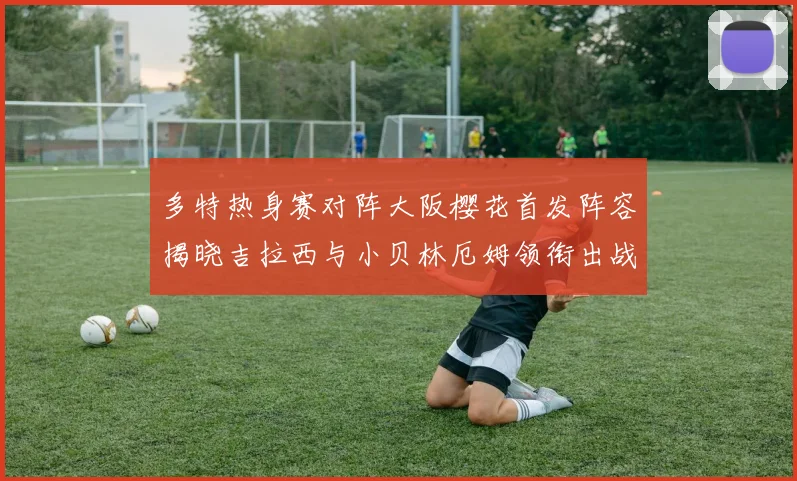 多特热身赛对阵大阪樱花首发阵容揭晓吉拉西与小贝林厄姆领衔出战