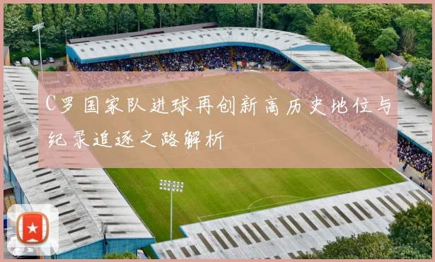 C罗国家队进球再创新高历史地位与纪录追逐之路解析